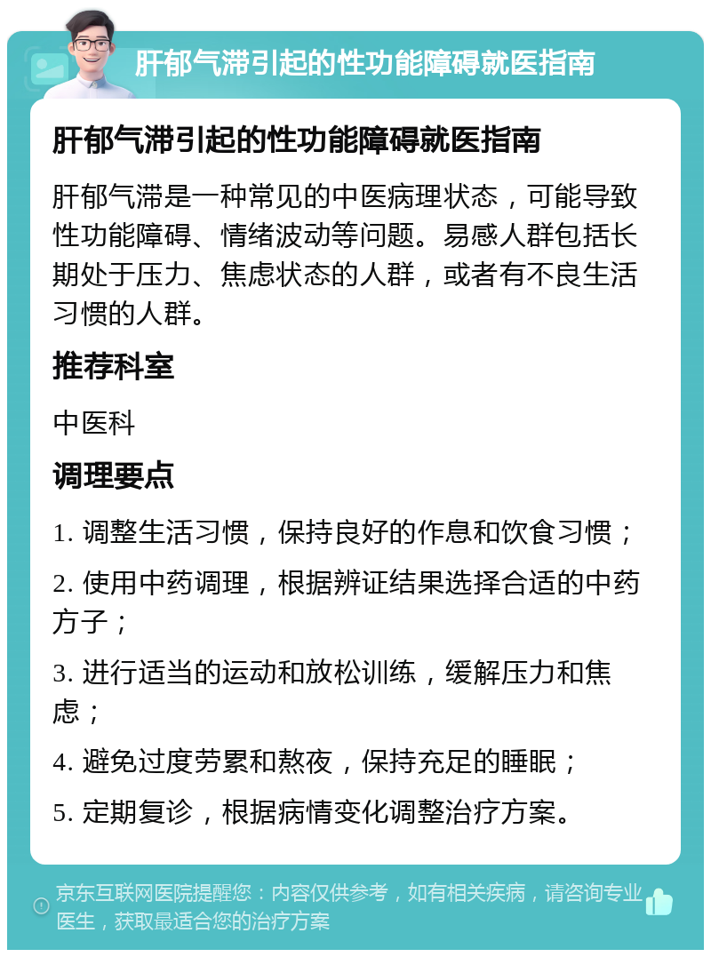 肝郁气滞引起的性功能障碍就医指南 肝郁气滞引起的性功能障碍就医指南 肝郁气滞是一种常见的中医病理状态，可能导致性功能障碍、情绪波动等问题。易感人群包括长期处于压力、焦虑状态的人群，或者有不良生活习惯的人群。 推荐科室 中医科 调理要点 1. 调整生活习惯，保持良好的作息和饮食习惯； 2. 使用中药调理，根据辨证结果选择合适的中药方子； 3. 进行适当的运动和放松训练，缓解压力和焦虑； 4. 避免过度劳累和熬夜，保持充足的睡眠； 5. 定期复诊，根据病情变化调整治疗方案。