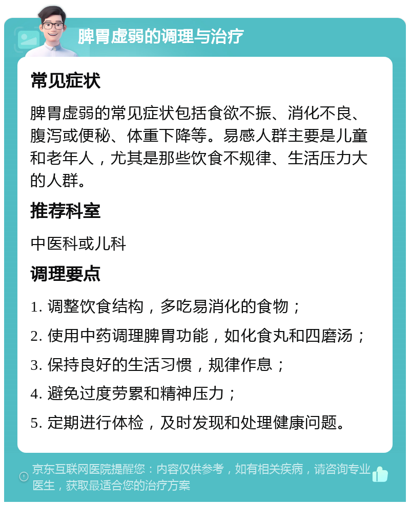 脾胃虚弱的调理与治疗 常见症状 脾胃虚弱的常见症状包括食欲不振、消化不良、腹泻或便秘、体重下降等。易感人群主要是儿童和老年人，尤其是那些饮食不规律、生活压力大的人群。 推荐科室 中医科或儿科 调理要点 1. 调整饮食结构，多吃易消化的食物； 2. 使用中药调理脾胃功能，如化食丸和四磨汤； 3. 保持良好的生活习惯，规律作息； 4. 避免过度劳累和精神压力； 5. 定期进行体检，及时发现和处理健康问题。