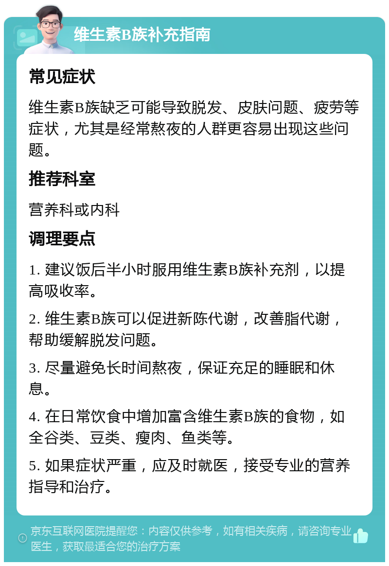 维生素B族补充指南 常见症状 维生素B族缺乏可能导致脱发、皮肤问题、疲劳等症状，尤其是经常熬夜的人群更容易出现这些问题。 推荐科室 营养科或内科 调理要点 1. 建议饭后半小时服用维生素B族补充剂，以提高吸收率。 2. 维生素B族可以促进新陈代谢，改善脂代谢，帮助缓解脱发问题。 3. 尽量避免长时间熬夜，保证充足的睡眠和休息。 4. 在日常饮食中增加富含维生素B族的食物，如全谷类、豆类、瘦肉、鱼类等。 5. 如果症状严重，应及时就医，接受专业的营养指导和治疗。