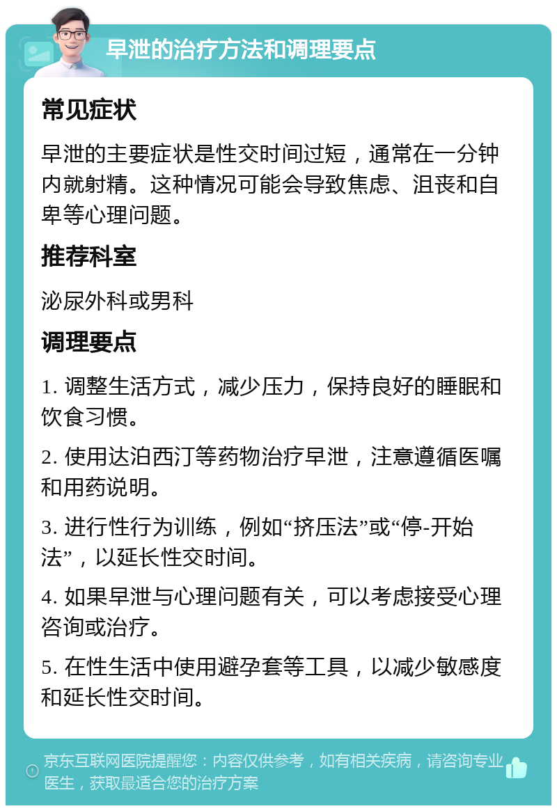 早泄的治疗方法和调理要点 常见症状 早泄的主要症状是性交时间过短，通常在一分钟内就射精。这种情况可能会导致焦虑、沮丧和自卑等心理问题。 推荐科室 泌尿外科或男科 调理要点 1. 调整生活方式，减少压力，保持良好的睡眠和饮食习惯。 2. 使用达泊西汀等药物治疗早泄，注意遵循医嘱和用药说明。 3. 进行性行为训练，例如“挤压法”或“停-开始法”，以延长性交时间。 4. 如果早泄与心理问题有关，可以考虑接受心理咨询或治疗。 5. 在性生活中使用避孕套等工具，以减少敏感度和延长性交时间。