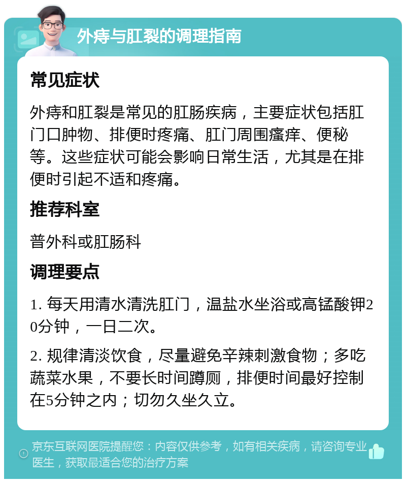 外痔与肛裂的调理指南 常见症状 外痔和肛裂是常见的肛肠疾病，主要症状包括肛门口肿物、排便时疼痛、肛门周围瘙痒、便秘等。这些症状可能会影响日常生活，尤其是在排便时引起不适和疼痛。 推荐科室 普外科或肛肠科 调理要点 1. 每天用清水清洗肛门，温盐水坐浴或高锰酸钾20分钟，一日二次。 2. 规律清淡饮食，尽量避免辛辣刺激食物；多吃蔬菜水果，不要长时间蹲厕，排便时间最好控制在5分钟之内；切勿久坐久立。