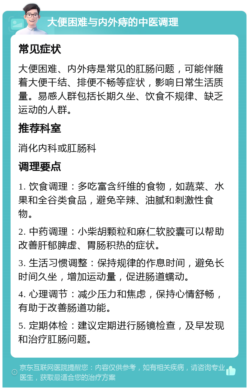 大便困难与内外痔的中医调理 常见症状 大便困难、内外痔是常见的肛肠问题，可能伴随着大便干结、排便不畅等症状，影响日常生活质量。易感人群包括长期久坐、饮食不规律、缺乏运动的人群。 推荐科室 消化内科或肛肠科 调理要点 1. 饮食调理：多吃富含纤维的食物，如蔬菜、水果和全谷类食品，避免辛辣、油腻和刺激性食物。 2. 中药调理：小柴胡颗粒和麻仁软胶囊可以帮助改善肝郁脾虚、胃肠积热的症状。 3. 生活习惯调整：保持规律的作息时间，避免长时间久坐，增加运动量，促进肠道蠕动。 4. 心理调节：减少压力和焦虑，保持心情舒畅，有助于改善肠道功能。 5. 定期体检：建议定期进行肠镜检查，及早发现和治疗肛肠问题。