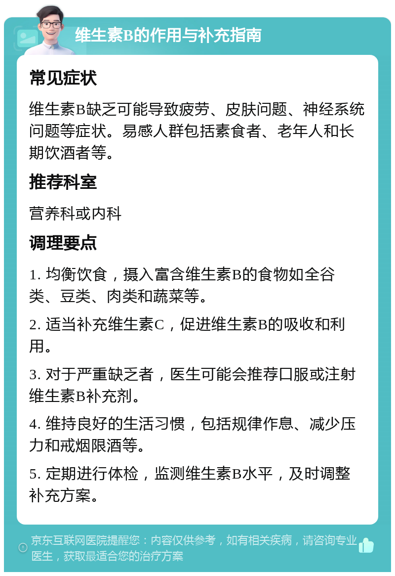 维生素B的作用与补充指南 常见症状 维生素B缺乏可能导致疲劳、皮肤问题、神经系统问题等症状。易感人群包括素食者、老年人和长期饮酒者等。 推荐科室 营养科或内科 调理要点 1. 均衡饮食，摄入富含维生素B的食物如全谷类、豆类、肉类和蔬菜等。 2. 适当补充维生素C，促进维生素B的吸收和利用。 3. 对于严重缺乏者，医生可能会推荐口服或注射维生素B补充剂。 4. 维持良好的生活习惯，包括规律作息、减少压力和戒烟限酒等。 5. 定期进行体检，监测维生素B水平，及时调整补充方案。