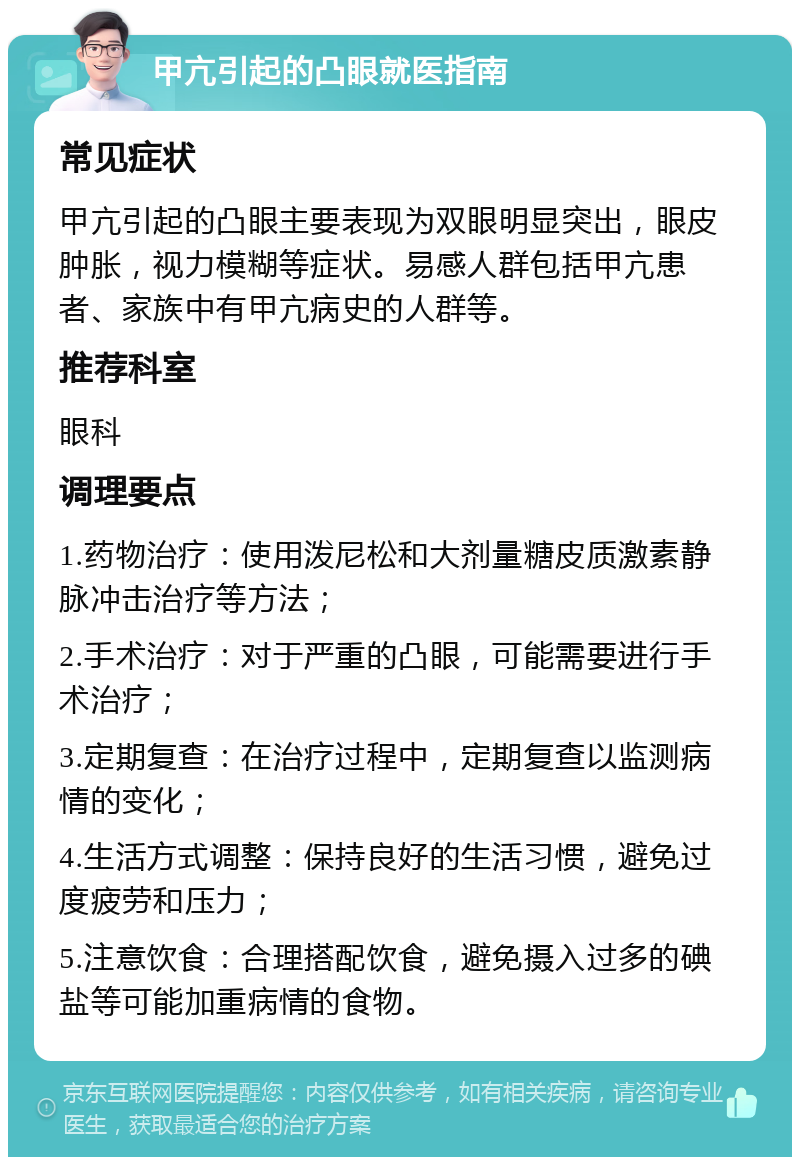 甲亢引起的凸眼就医指南 常见症状 甲亢引起的凸眼主要表现为双眼明显突出，眼皮肿胀，视力模糊等症状。易感人群包括甲亢患者、家族中有甲亢病史的人群等。 推荐科室 眼科 调理要点 1.药物治疗：使用泼尼松和大剂量糖皮质激素静脉冲击治疗等方法； 2.手术治疗：对于严重的凸眼，可能需要进行手术治疗； 3.定期复查：在治疗过程中，定期复查以监测病情的变化； 4.生活方式调整：保持良好的生活习惯，避免过度疲劳和压力； 5.注意饮食：合理搭配饮食，避免摄入过多的碘盐等可能加重病情的食物。