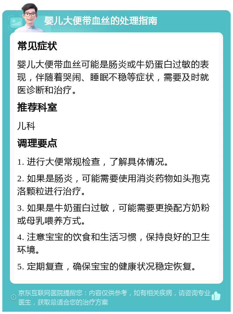 婴儿大便带血丝的处理指南 常见症状 婴儿大便带血丝可能是肠炎或牛奶蛋白过敏的表现，伴随着哭闹、睡眠不稳等症状，需要及时就医诊断和治疗。 推荐科室 儿科 调理要点 1. 进行大便常规检查，了解具体情况。 2. 如果是肠炎，可能需要使用消炎药物如头孢克洛颗粒进行治疗。 3. 如果是牛奶蛋白过敏，可能需要更换配方奶粉或母乳喂养方式。 4. 注意宝宝的饮食和生活习惯，保持良好的卫生环境。 5. 定期复查，确保宝宝的健康状况稳定恢复。