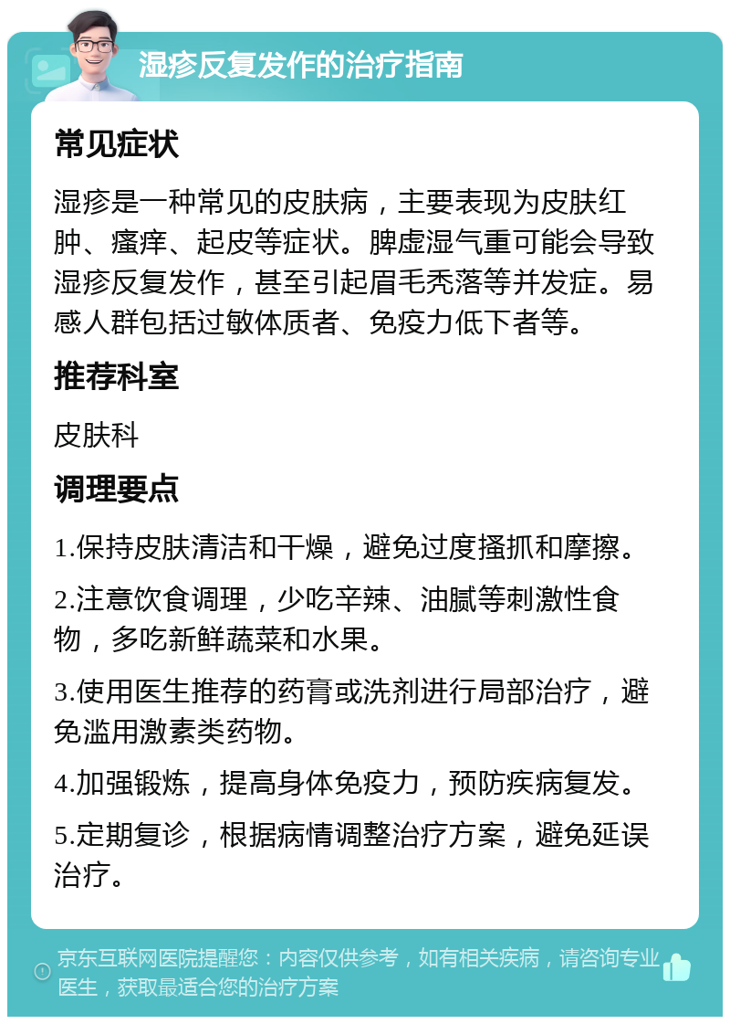 湿疹反复发作的治疗指南 常见症状 湿疹是一种常见的皮肤病，主要表现为皮肤红肿、瘙痒、起皮等症状。脾虚湿气重可能会导致湿疹反复发作，甚至引起眉毛秃落等并发症。易感人群包括过敏体质者、免疫力低下者等。 推荐科室 皮肤科 调理要点 1.保持皮肤清洁和干燥，避免过度搔抓和摩擦。 2.注意饮食调理，少吃辛辣、油腻等刺激性食物，多吃新鲜蔬菜和水果。 3.使用医生推荐的药膏或洗剂进行局部治疗，避免滥用激素类药物。 4.加强锻炼，提高身体免疫力，预防疾病复发。 5.定期复诊，根据病情调整治疗方案，避免延误治疗。