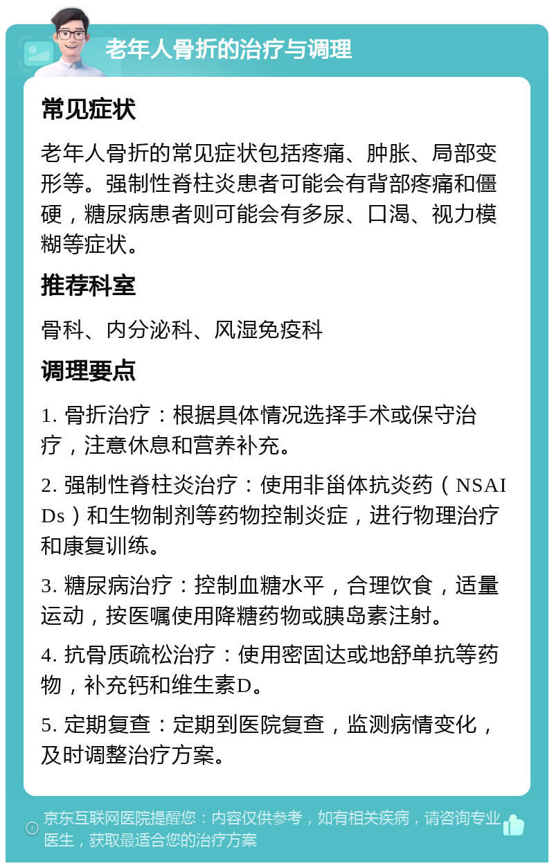 老年人骨折的治疗与调理 常见症状 老年人骨折的常见症状包括疼痛、肿胀、局部变形等。强制性脊柱炎患者可能会有背部疼痛和僵硬，糖尿病患者则可能会有多尿、口渴、视力模糊等症状。 推荐科室 骨科、内分泌科、风湿免疫科 调理要点 1. 骨折治疗：根据具体情况选择手术或保守治疗，注意休息和营养补充。 2. 强制性脊柱炎治疗：使用非甾体抗炎药（NSAIDs）和生物制剂等药物控制炎症，进行物理治疗和康复训练。 3. 糖尿病治疗：控制血糖水平，合理饮食，适量运动，按医嘱使用降糖药物或胰岛素注射。 4. 抗骨质疏松治疗：使用密固达或地舒单抗等药物，补充钙和维生素D。 5. 定期复查：定期到医院复查，监测病情变化，及时调整治疗方案。