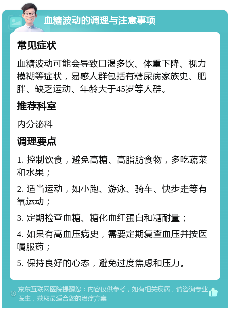 血糖波动的调理与注意事项 常见症状 血糖波动可能会导致口渴多饮、体重下降、视力模糊等症状，易感人群包括有糖尿病家族史、肥胖、缺乏运动、年龄大于45岁等人群。 推荐科室 内分泌科 调理要点 1. 控制饮食，避免高糖、高脂肪食物，多吃蔬菜和水果； 2. 适当运动，如小跑、游泳、骑车、快步走等有氧运动； 3. 定期检查血糖、糖化血红蛋白和糖耐量； 4. 如果有高血压病史，需要定期复查血压并按医嘱服药； 5. 保持良好的心态，避免过度焦虑和压力。