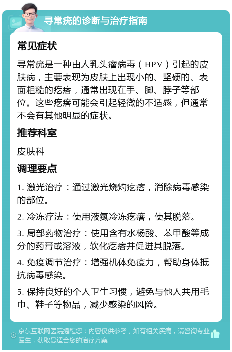 寻常疣的诊断与治疗指南 常见症状 寻常疣是一种由人乳头瘤病毒（HPV）引起的皮肤病，主要表现为皮肤上出现小的、坚硬的、表面粗糙的疙瘩，通常出现在手、脚、脖子等部位。这些疙瘩可能会引起轻微的不适感，但通常不会有其他明显的症状。 推荐科室 皮肤科 调理要点 1. 激光治疗：通过激光烧灼疙瘩，消除病毒感染的部位。 2. 冷冻疗法：使用液氮冷冻疙瘩，使其脱落。 3. 局部药物治疗：使用含有水杨酸、苯甲酸等成分的药膏或溶液，软化疙瘩并促进其脱落。 4. 免疫调节治疗：增强机体免疫力，帮助身体抵抗病毒感染。 5. 保持良好的个人卫生习惯，避免与他人共用毛巾、鞋子等物品，减少感染的风险。