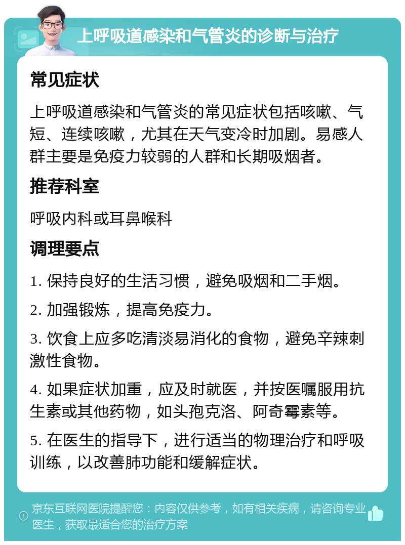 上呼吸道感染和气管炎的诊断与治疗 常见症状 上呼吸道感染和气管炎的常见症状包括咳嗽、气短、连续咳嗽，尤其在天气变冷时加剧。易感人群主要是免疫力较弱的人群和长期吸烟者。 推荐科室 呼吸内科或耳鼻喉科 调理要点 1. 保持良好的生活习惯，避免吸烟和二手烟。 2. 加强锻炼，提高免疫力。 3. 饮食上应多吃清淡易消化的食物，避免辛辣刺激性食物。 4. 如果症状加重，应及时就医，并按医嘱服用抗生素或其他药物，如头孢克洛、阿奇霉素等。 5. 在医生的指导下，进行适当的物理治疗和呼吸训练，以改善肺功能和缓解症状。