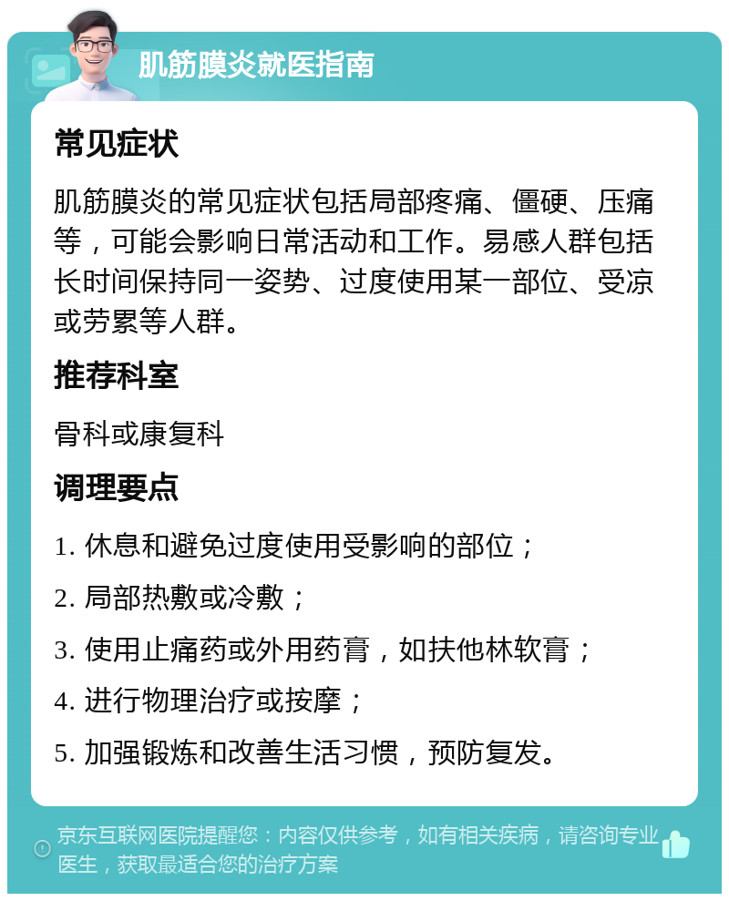 肌筋膜炎就医指南 常见症状 肌筋膜炎的常见症状包括局部疼痛、僵硬、压痛等，可能会影响日常活动和工作。易感人群包括长时间保持同一姿势、过度使用某一部位、受凉或劳累等人群。 推荐科室 骨科或康复科 调理要点 1. 休息和避免过度使用受影响的部位； 2. 局部热敷或冷敷； 3. 使用止痛药或外用药膏，如扶他林软膏； 4. 进行物理治疗或按摩； 5. 加强锻炼和改善生活习惯，预防复发。