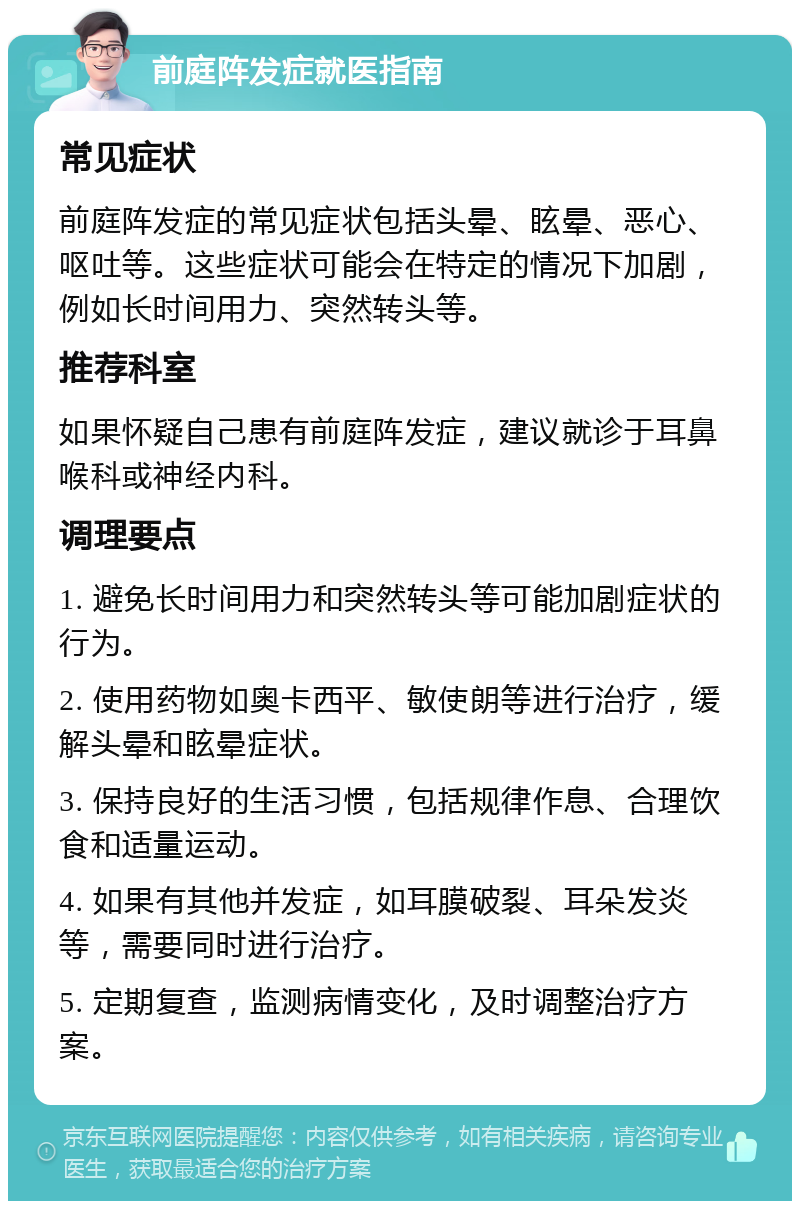 前庭阵发症就医指南 常见症状 前庭阵发症的常见症状包括头晕、眩晕、恶心、呕吐等。这些症状可能会在特定的情况下加剧，例如长时间用力、突然转头等。 推荐科室 如果怀疑自己患有前庭阵发症，建议就诊于耳鼻喉科或神经内科。 调理要点 1. 避免长时间用力和突然转头等可能加剧症状的行为。 2. 使用药物如奥卡西平、敏使朗等进行治疗，缓解头晕和眩晕症状。 3. 保持良好的生活习惯，包括规律作息、合理饮食和适量运动。 4. 如果有其他并发症，如耳膜破裂、耳朵发炎等，需要同时进行治疗。 5. 定期复查，监测病情变化，及时调整治疗方案。