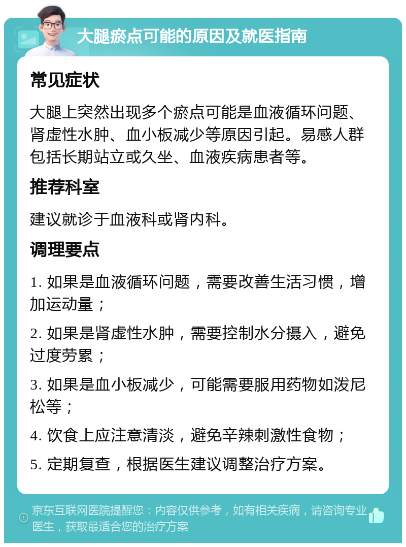 大腿瘀点可能的原因及就医指南 常见症状 大腿上突然出现多个瘀点可能是血液循环问题、肾虚性水肿、血小板减少等原因引起。易感人群包括长期站立或久坐、血液疾病患者等。 推荐科室 建议就诊于血液科或肾内科。 调理要点 1. 如果是血液循环问题，需要改善生活习惯，增加运动量； 2. 如果是肾虚性水肿，需要控制水分摄入，避免过度劳累； 3. 如果是血小板减少，可能需要服用药物如泼尼松等； 4. 饮食上应注意清淡，避免辛辣刺激性食物； 5. 定期复查，根据医生建议调整治疗方案。