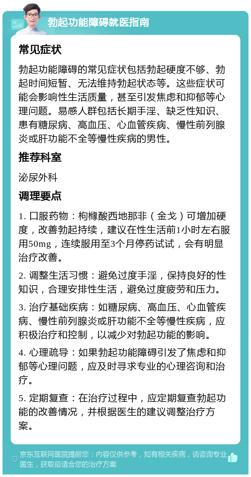 勃起功能障碍就医指南 常见症状 勃起功能障碍的常见症状包括勃起硬度不够、勃起时间短暂、无法维持勃起状态等。这些症状可能会影响性生活质量，甚至引发焦虑和抑郁等心理问题。易感人群包括长期手淫、缺乏性知识、患有糖尿病、高血压、心血管疾病、慢性前列腺炎或肝功能不全等慢性疾病的男性。 推荐科室 泌尿外科 调理要点 1. 口服药物：枸橼酸西地那非（金戈）可增加硬度，改善勃起持续，建议在性生活前1小时左右服用50mg，连续服用至3个月停药试试，会有明显治疗改善。 2. 调整生活习惯：避免过度手淫，保持良好的性知识，合理安排性生活，避免过度疲劳和压力。 3. 治疗基础疾病：如糖尿病、高血压、心血管疾病、慢性前列腺炎或肝功能不全等慢性疾病，应积极治疗和控制，以减少对勃起功能的影响。 4. 心理疏导：如果勃起功能障碍引发了焦虑和抑郁等心理问题，应及时寻求专业的心理咨询和治疗。 5. 定期复查：在治疗过程中，应定期复查勃起功能的改善情况，并根据医生的建议调整治疗方案。