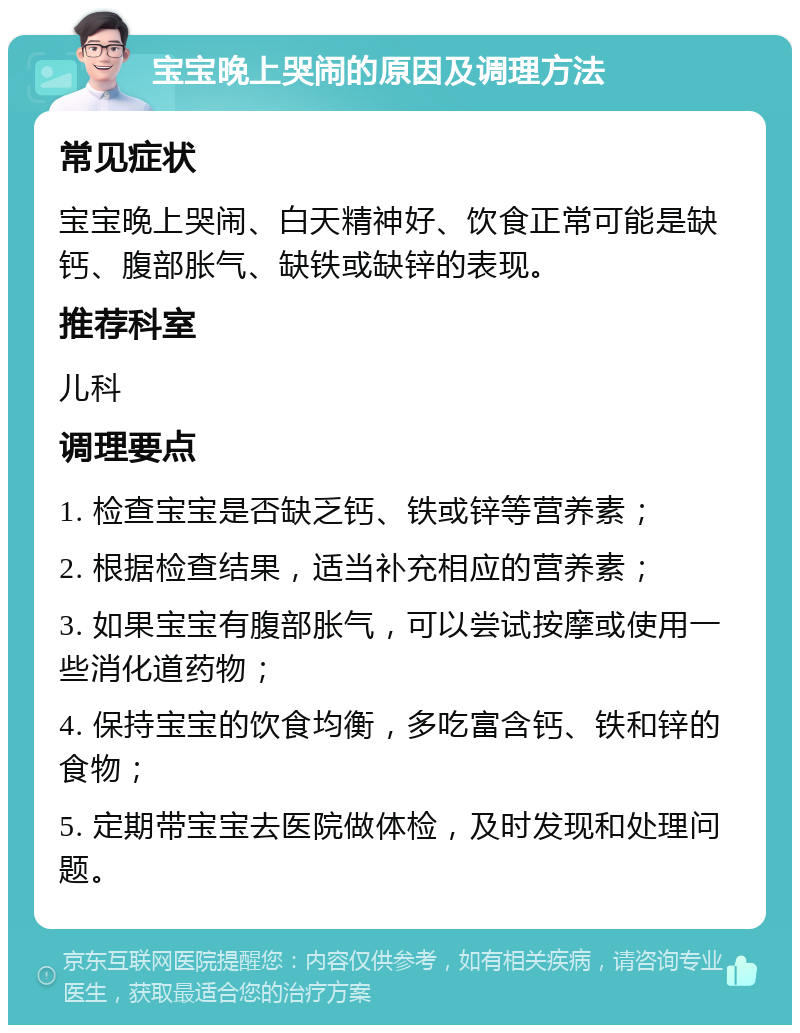 宝宝晚上哭闹的原因及调理方法 常见症状 宝宝晚上哭闹、白天精神好、饮食正常可能是缺钙、腹部胀气、缺铁或缺锌的表现。 推荐科室 儿科 调理要点 1. 检查宝宝是否缺乏钙、铁或锌等营养素； 2. 根据检查结果，适当补充相应的营养素； 3. 如果宝宝有腹部胀气，可以尝试按摩或使用一些消化道药物； 4. 保持宝宝的饮食均衡，多吃富含钙、铁和锌的食物； 5. 定期带宝宝去医院做体检，及时发现和处理问题。