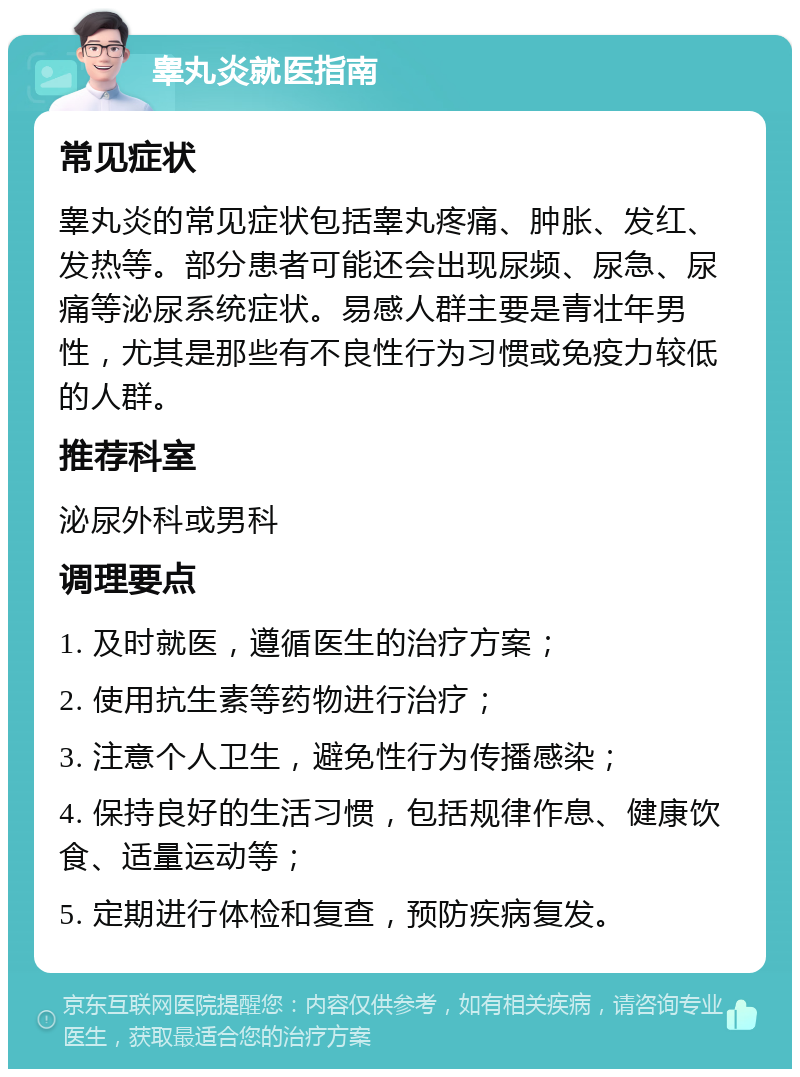 睾丸炎就医指南 常见症状 睾丸炎的常见症状包括睾丸疼痛、肿胀、发红、发热等。部分患者可能还会出现尿频、尿急、尿痛等泌尿系统症状。易感人群主要是青壮年男性，尤其是那些有不良性行为习惯或免疫力较低的人群。 推荐科室 泌尿外科或男科 调理要点 1. 及时就医，遵循医生的治疗方案； 2. 使用抗生素等药物进行治疗； 3. 注意个人卫生，避免性行为传播感染； 4. 保持良好的生活习惯，包括规律作息、健康饮食、适量运动等； 5. 定期进行体检和复查，预防疾病复发。