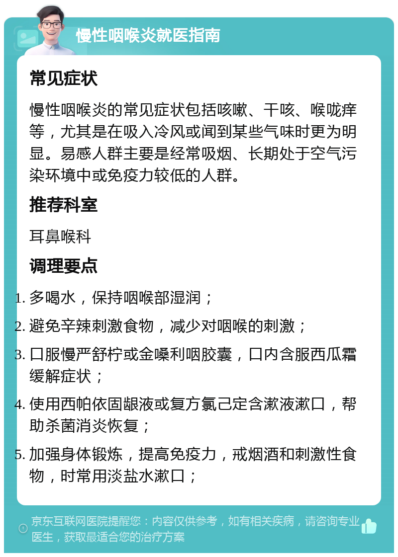 慢性咽喉炎就医指南 常见症状 慢性咽喉炎的常见症状包括咳嗽、干咳、喉咙痒等，尤其是在吸入冷风或闻到某些气味时更为明显。易感人群主要是经常吸烟、长期处于空气污染环境中或免疫力较低的人群。 推荐科室 耳鼻喉科 调理要点 多喝水，保持咽喉部湿润； 避免辛辣刺激食物，减少对咽喉的刺激； 口服慢严舒柠或金嗓利咽胶囊，口内含服西瓜霜缓解症状； 使用西帕依固龈液或复方氯己定含漱液漱口，帮助杀菌消炎恢复； 加强身体锻炼，提高免疫力，戒烟酒和刺激性食物，时常用淡盐水漱口；