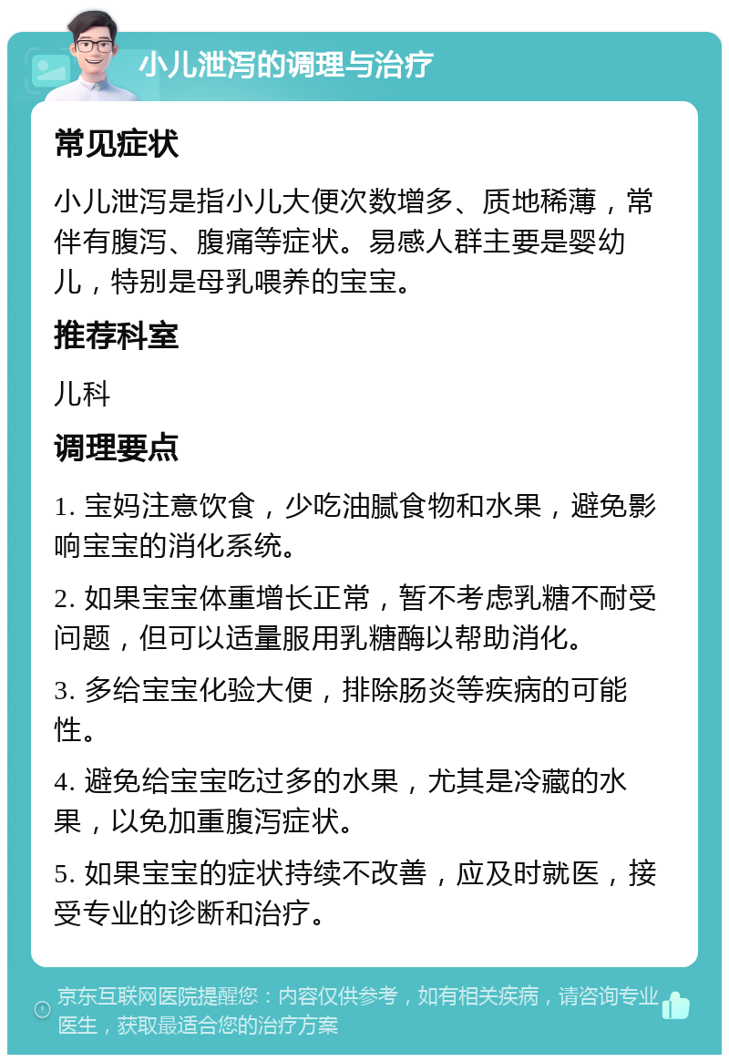 小儿泄泻的调理与治疗 常见症状 小儿泄泻是指小儿大便次数增多、质地稀薄，常伴有腹泻、腹痛等症状。易感人群主要是婴幼儿，特别是母乳喂养的宝宝。 推荐科室 儿科 调理要点 1. 宝妈注意饮食，少吃油腻食物和水果，避免影响宝宝的消化系统。 2. 如果宝宝体重增长正常，暂不考虑乳糖不耐受问题，但可以适量服用乳糖酶以帮助消化。 3. 多给宝宝化验大便，排除肠炎等疾病的可能性。 4. 避免给宝宝吃过多的水果，尤其是冷藏的水果，以免加重腹泻症状。 5. 如果宝宝的症状持续不改善，应及时就医，接受专业的诊断和治疗。