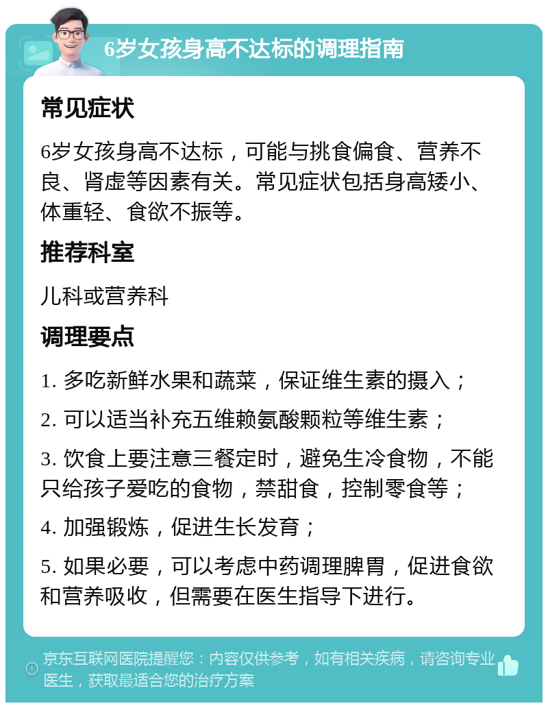 6岁女孩身高不达标的调理指南 常见症状 6岁女孩身高不达标，可能与挑食偏食、营养不良、肾虚等因素有关。常见症状包括身高矮小、体重轻、食欲不振等。 推荐科室 儿科或营养科 调理要点 1. 多吃新鲜水果和蔬菜，保证维生素的摄入； 2. 可以适当补充五维赖氨酸颗粒等维生素； 3. 饮食上要注意三餐定时，避免生冷食物，不能只给孩子爱吃的食物，禁甜食，控制零食等； 4. 加强锻炼，促进生长发育； 5. 如果必要，可以考虑中药调理脾胃，促进食欲和营养吸收，但需要在医生指导下进行。