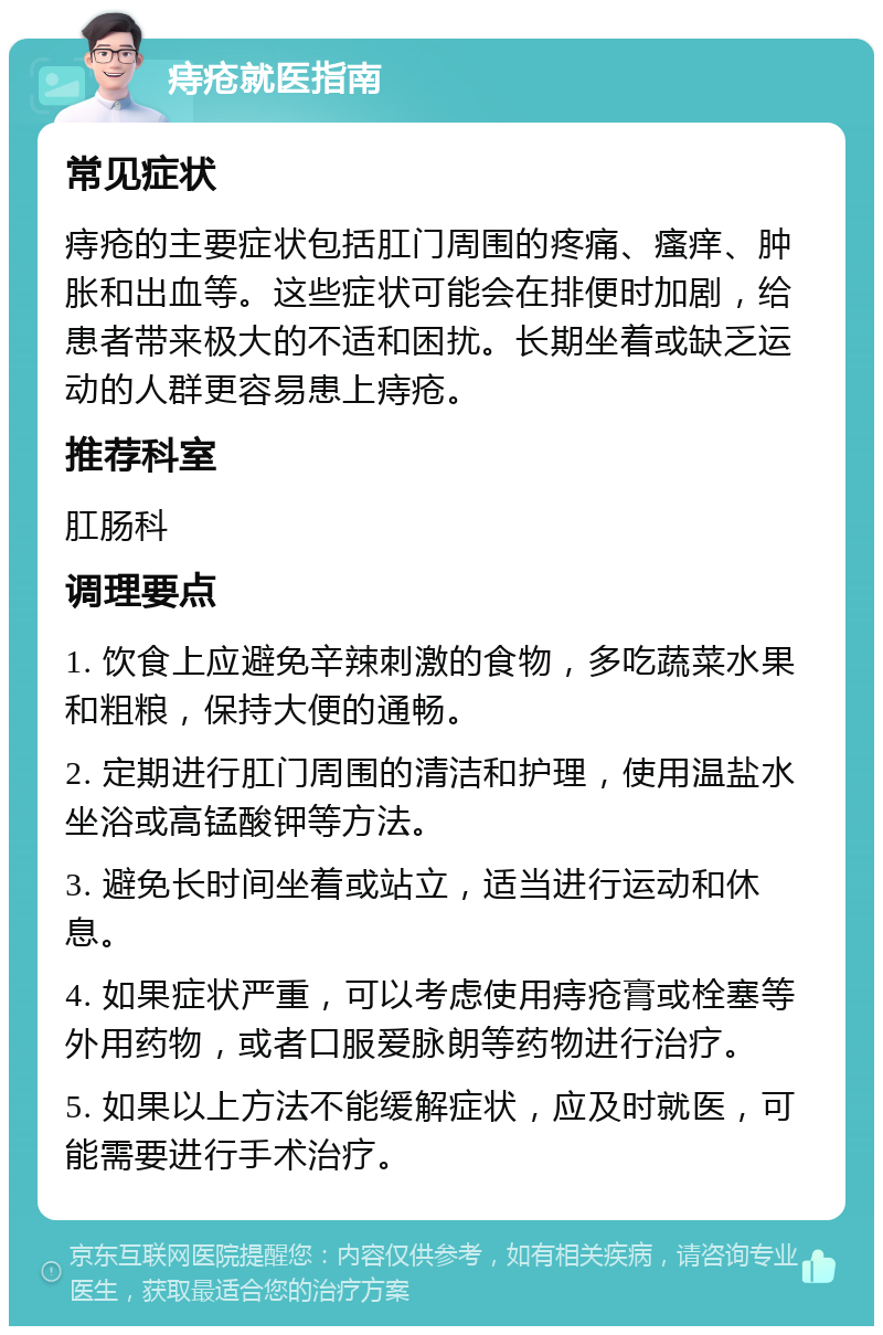 痔疮就医指南 常见症状 痔疮的主要症状包括肛门周围的疼痛、瘙痒、肿胀和出血等。这些症状可能会在排便时加剧，给患者带来极大的不适和困扰。长期坐着或缺乏运动的人群更容易患上痔疮。 推荐科室 肛肠科 调理要点 1. 饮食上应避免辛辣刺激的食物，多吃蔬菜水果和粗粮，保持大便的通畅。 2. 定期进行肛门周围的清洁和护理，使用温盐水坐浴或高锰酸钾等方法。 3. 避免长时间坐着或站立，适当进行运动和休息。 4. 如果症状严重，可以考虑使用痔疮膏或栓塞等外用药物，或者口服爱脉朗等药物进行治疗。 5. 如果以上方法不能缓解症状，应及时就医，可能需要进行手术治疗。