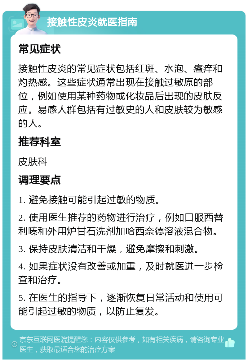 接触性皮炎就医指南 常见症状 接触性皮炎的常见症状包括红斑、水泡、瘙痒和灼热感。这些症状通常出现在接触过敏原的部位，例如使用某种药物或化妆品后出现的皮肤反应。易感人群包括有过敏史的人和皮肤较为敏感的人。 推荐科室 皮肤科 调理要点 1. 避免接触可能引起过敏的物质。 2. 使用医生推荐的药物进行治疗，例如口服西替利嗪和外用炉甘石洗剂加哈西奈德溶液混合物。 3. 保持皮肤清洁和干燥，避免摩擦和刺激。 4. 如果症状没有改善或加重，及时就医进一步检查和治疗。 5. 在医生的指导下，逐渐恢复日常活动和使用可能引起过敏的物质，以防止复发。