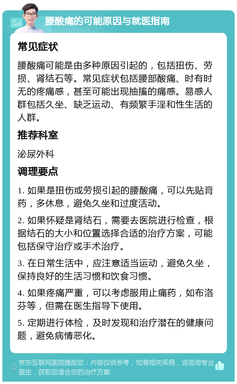 腰酸痛的可能原因与就医指南 常见症状 腰酸痛可能是由多种原因引起的，包括扭伤、劳损、肾结石等。常见症状包括腰部酸痛、时有时无的疼痛感，甚至可能出现抽搐的痛感。易感人群包括久坐、缺乏运动、有频繁手淫和性生活的人群。 推荐科室 泌尿外科 调理要点 1. 如果是扭伤或劳损引起的腰酸痛，可以先贴膏药，多休息，避免久坐和过度活动。 2. 如果怀疑是肾结石，需要去医院进行检查，根据结石的大小和位置选择合适的治疗方案，可能包括保守治疗或手术治疗。 3. 在日常生活中，应注意适当运动，避免久坐，保持良好的生活习惯和饮食习惯。 4. 如果疼痛严重，可以考虑服用止痛药，如布洛芬等，但需在医生指导下使用。 5. 定期进行体检，及时发现和治疗潜在的健康问题，避免病情恶化。