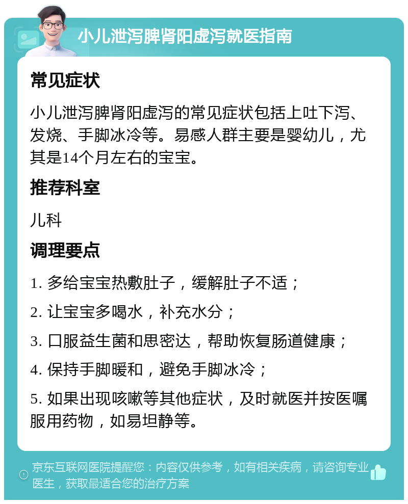 小儿泄泻脾肾阳虚泻就医指南 常见症状 小儿泄泻脾肾阳虚泻的常见症状包括上吐下泻、发烧、手脚冰冷等。易感人群主要是婴幼儿，尤其是14个月左右的宝宝。 推荐科室 儿科 调理要点 1. 多给宝宝热敷肚子，缓解肚子不适； 2. 让宝宝多喝水，补充水分； 3. 口服益生菌和思密达，帮助恢复肠道健康； 4. 保持手脚暖和，避免手脚冰冷； 5. 如果出现咳嗽等其他症状，及时就医并按医嘱服用药物，如易坦静等。