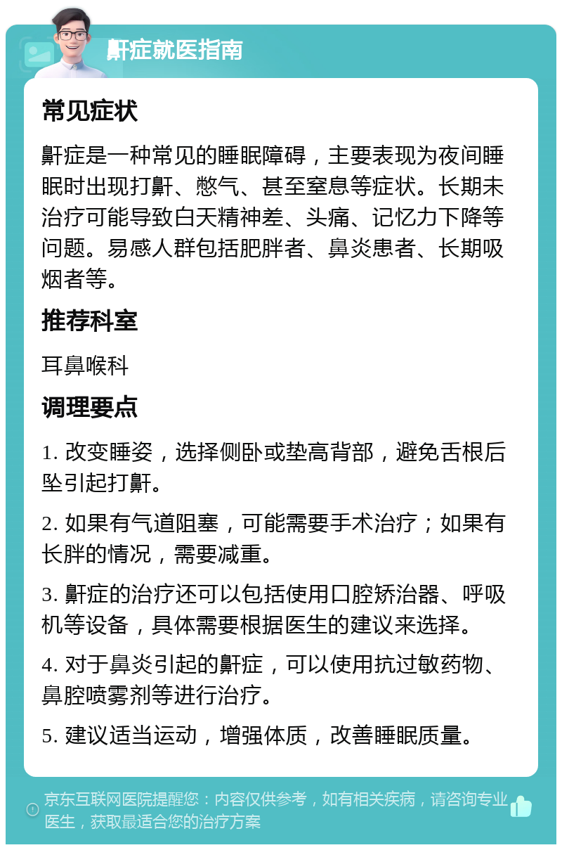 鼾症就医指南 常见症状 鼾症是一种常见的睡眠障碍，主要表现为夜间睡眠时出现打鼾、憋气、甚至窒息等症状。长期未治疗可能导致白天精神差、头痛、记忆力下降等问题。易感人群包括肥胖者、鼻炎患者、长期吸烟者等。 推荐科室 耳鼻喉科 调理要点 1. 改变睡姿，选择侧卧或垫高背部，避免舌根后坠引起打鼾。 2. 如果有气道阻塞，可能需要手术治疗；如果有长胖的情况，需要减重。 3. 鼾症的治疗还可以包括使用口腔矫治器、呼吸机等设备，具体需要根据医生的建议来选择。 4. 对于鼻炎引起的鼾症，可以使用抗过敏药物、鼻腔喷雾剂等进行治疗。 5. 建议适当运动，增强体质，改善睡眠质量。