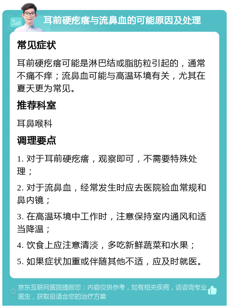 耳前硬疙瘩与流鼻血的可能原因及处理 常见症状 耳前硬疙瘩可能是淋巴结或脂肪粒引起的，通常不痛不痒；流鼻血可能与高温环境有关，尤其在夏天更为常见。 推荐科室 耳鼻喉科 调理要点 1. 对于耳前硬疙瘩，观察即可，不需要特殊处理； 2. 对于流鼻血，经常发生时应去医院验血常规和鼻内镜； 3. 在高温环境中工作时，注意保持室内通风和适当降温； 4. 饮食上应注意清淡，多吃新鲜蔬菜和水果； 5. 如果症状加重或伴随其他不适，应及时就医。