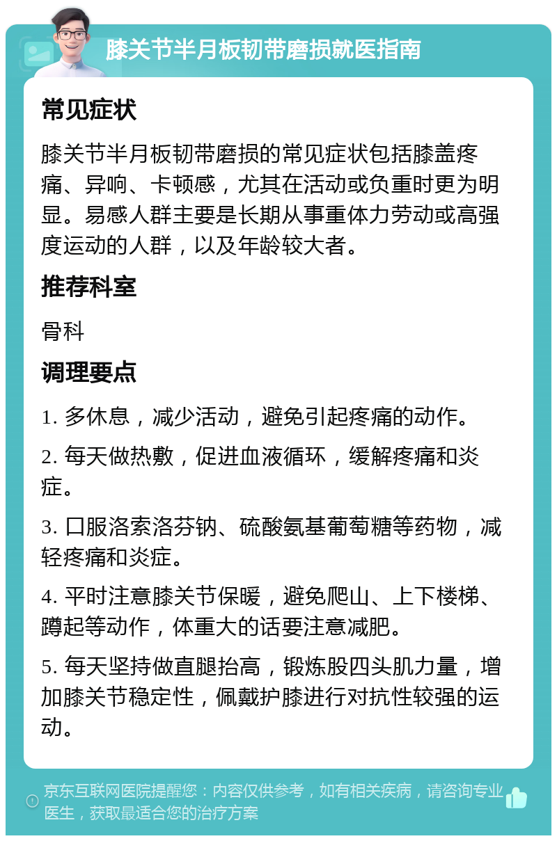 膝关节半月板韧带磨损就医指南 常见症状 膝关节半月板韧带磨损的常见症状包括膝盖疼痛、异响、卡顿感，尤其在活动或负重时更为明显。易感人群主要是长期从事重体力劳动或高强度运动的人群，以及年龄较大者。 推荐科室 骨科 调理要点 1. 多休息，减少活动，避免引起疼痛的动作。 2. 每天做热敷，促进血液循环，缓解疼痛和炎症。 3. 口服洛索洛芬钠、硫酸氨基葡萄糖等药物，减轻疼痛和炎症。 4. 平时注意膝关节保暖，避免爬山、上下楼梯、蹲起等动作，体重大的话要注意减肥。 5. 每天坚持做直腿抬高，锻炼股四头肌力量，增加膝关节稳定性，佩戴护膝进行对抗性较强的运动。