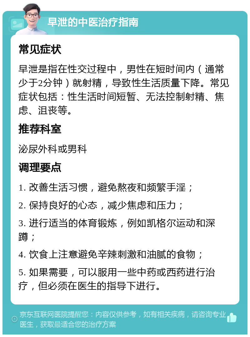 早泄的中医治疗指南 常见症状 早泄是指在性交过程中，男性在短时间内（通常少于2分钟）就射精，导致性生活质量下降。常见症状包括：性生活时间短暂、无法控制射精、焦虑、沮丧等。 推荐科室 泌尿外科或男科 调理要点 1. 改善生活习惯，避免熬夜和频繁手淫； 2. 保持良好的心态，减少焦虑和压力； 3. 进行适当的体育锻炼，例如凯格尔运动和深蹲； 4. 饮食上注意避免辛辣刺激和油腻的食物； 5. 如果需要，可以服用一些中药或西药进行治疗，但必须在医生的指导下进行。