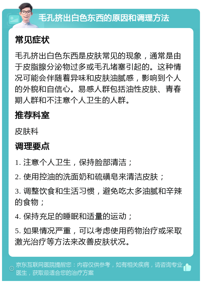 毛孔挤出白色东西的原因和调理方法 常见症状 毛孔挤出白色东西是皮肤常见的现象，通常是由于皮脂腺分泌物过多或毛孔堵塞引起的。这种情况可能会伴随着异味和皮肤油腻感，影响到个人的外貌和自信心。易感人群包括油性皮肤、青春期人群和不注意个人卫生的人群。 推荐科室 皮肤科 调理要点 1. 注意个人卫生，保持脸部清洁； 2. 使用控油的洗面奶和硫磺皂来清洁皮肤； 3. 调整饮食和生活习惯，避免吃太多油腻和辛辣的食物； 4. 保持充足的睡眠和适量的运动； 5. 如果情况严重，可以考虑使用药物治疗或采取激光治疗等方法来改善皮肤状况。