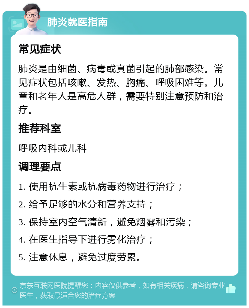 肺炎就医指南 常见症状 肺炎是由细菌、病毒或真菌引起的肺部感染。常见症状包括咳嗽、发热、胸痛、呼吸困难等。儿童和老年人是高危人群，需要特别注意预防和治疗。 推荐科室 呼吸内科或儿科 调理要点 1. 使用抗生素或抗病毒药物进行治疗； 2. 给予足够的水分和营养支持； 3. 保持室内空气清新，避免烟雾和污染； 4. 在医生指导下进行雾化治疗； 5. 注意休息，避免过度劳累。