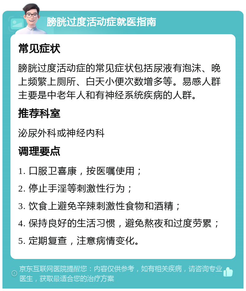 膀胱过度活动症就医指南 常见症状 膀胱过度活动症的常见症状包括尿液有泡沫、晚上频繁上厕所、白天小便次数增多等。易感人群主要是中老年人和有神经系统疾病的人群。 推荐科室 泌尿外科或神经内科 调理要点 1. 口服卫喜康，按医嘱使用； 2. 停止手淫等刺激性行为； 3. 饮食上避免辛辣刺激性食物和酒精； 4. 保持良好的生活习惯，避免熬夜和过度劳累； 5. 定期复查，注意病情变化。