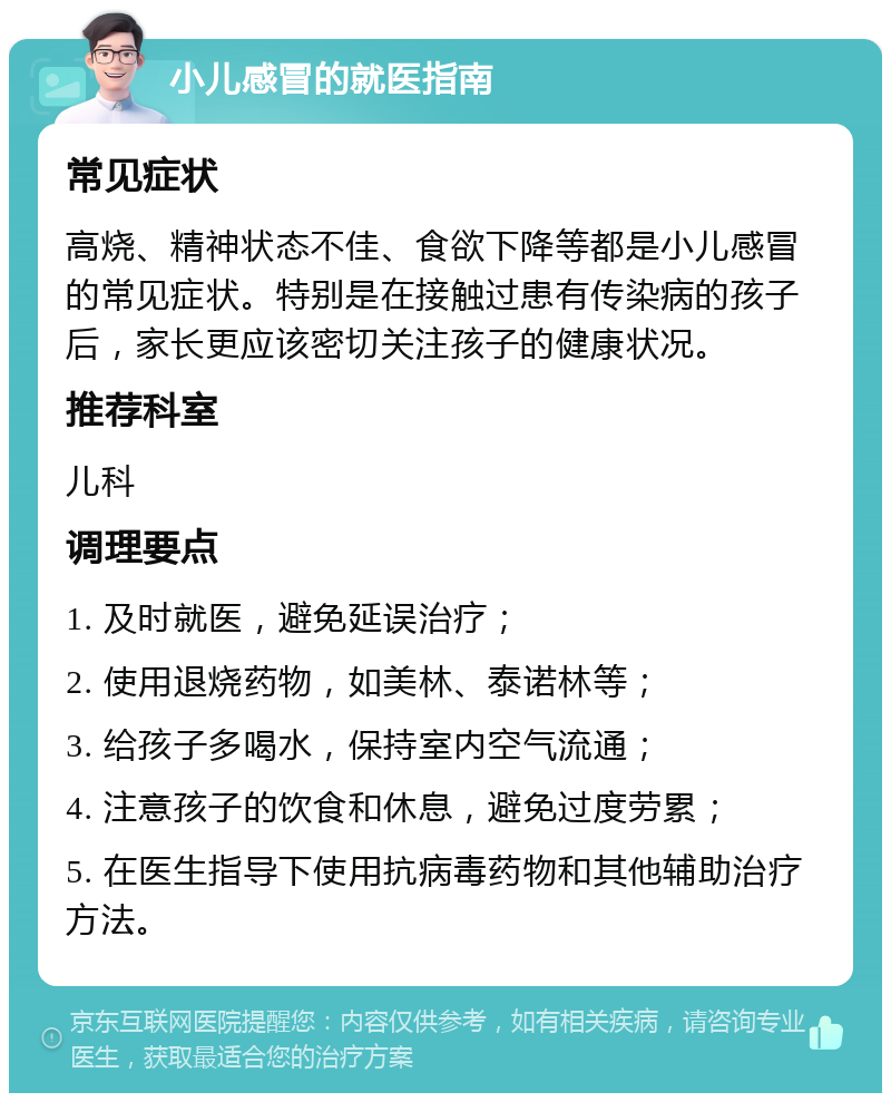 小儿感冒的就医指南 常见症状 高烧、精神状态不佳、食欲下降等都是小儿感冒的常见症状。特别是在接触过患有传染病的孩子后，家长更应该密切关注孩子的健康状况。 推荐科室 儿科 调理要点 1. 及时就医，避免延误治疗； 2. 使用退烧药物，如美林、泰诺林等； 3. 给孩子多喝水，保持室内空气流通； 4. 注意孩子的饮食和休息，避免过度劳累； 5. 在医生指导下使用抗病毒药物和其他辅助治疗方法。