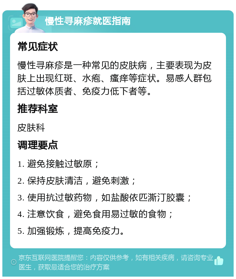 慢性寻麻疹就医指南 常见症状 慢性寻麻疹是一种常见的皮肤病，主要表现为皮肤上出现红斑、水疱、瘙痒等症状。易感人群包括过敏体质者、免疫力低下者等。 推荐科室 皮肤科 调理要点 1. 避免接触过敏原； 2. 保持皮肤清洁，避免刺激； 3. 使用抗过敏药物，如盐酸依匹澌汀胶囊； 4. 注意饮食，避免食用易过敏的食物； 5. 加强锻炼，提高免疫力。