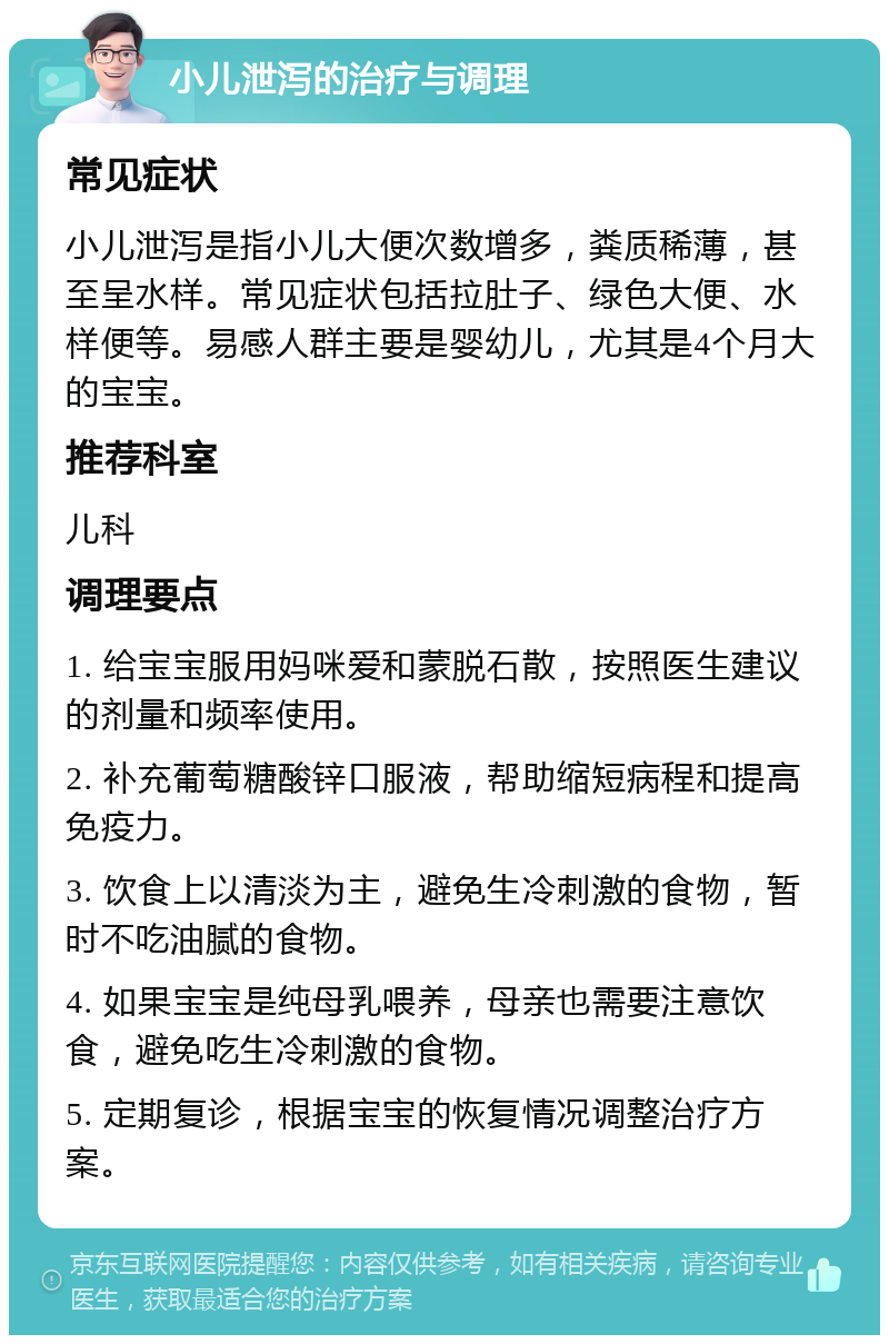 小儿泄泻的治疗与调理 常见症状 小儿泄泻是指小儿大便次数增多，粪质稀薄，甚至呈水样。常见症状包括拉肚子、绿色大便、水样便等。易感人群主要是婴幼儿，尤其是4个月大的宝宝。 推荐科室 儿科 调理要点 1. 给宝宝服用妈咪爱和蒙脱石散，按照医生建议的剂量和频率使用。 2. 补充葡萄糖酸锌口服液，帮助缩短病程和提高免疫力。 3. 饮食上以清淡为主，避免生冷刺激的食物，暂时不吃油腻的食物。 4. 如果宝宝是纯母乳喂养，母亲也需要注意饮食，避免吃生冷刺激的食物。 5. 定期复诊，根据宝宝的恢复情况调整治疗方案。