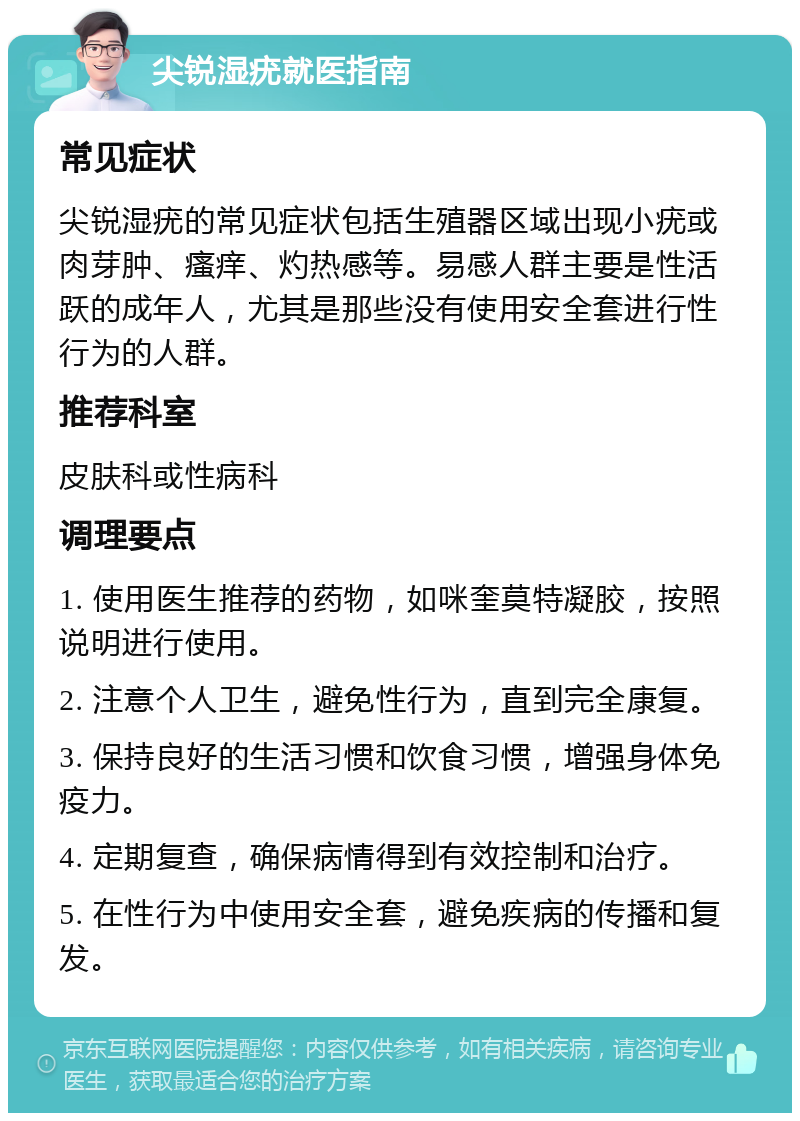 尖锐湿疣就医指南 常见症状 尖锐湿疣的常见症状包括生殖器区域出现小疣或肉芽肿、瘙痒、灼热感等。易感人群主要是性活跃的成年人，尤其是那些没有使用安全套进行性行为的人群。 推荐科室 皮肤科或性病科 调理要点 1. 使用医生推荐的药物，如咪奎莫特凝胶，按照说明进行使用。 2. 注意个人卫生，避免性行为，直到完全康复。 3. 保持良好的生活习惯和饮食习惯，增强身体免疫力。 4. 定期复查，确保病情得到有效控制和治疗。 5. 在性行为中使用安全套，避免疾病的传播和复发。