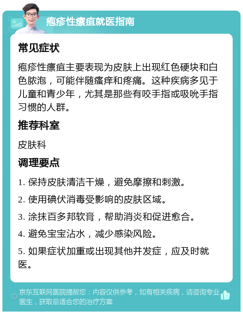 疱疹性瘭疽就医指南 常见症状 疱疹性瘭疽主要表现为皮肤上出现红色硬块和白色脓泡，可能伴随瘙痒和疼痛。这种疾病多见于儿童和青少年，尤其是那些有咬手指或吸吮手指习惯的人群。 推荐科室 皮肤科 调理要点 1. 保持皮肤清洁干燥，避免摩擦和刺激。 2. 使用碘伏消毒受影响的皮肤区域。 3. 涂抹百多邦软膏，帮助消炎和促进愈合。 4. 避免宝宝沾水，减少感染风险。 5. 如果症状加重或出现其他并发症，应及时就医。