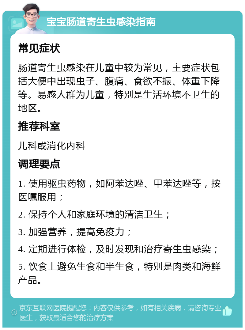 宝宝肠道寄生虫感染指南 常见症状 肠道寄生虫感染在儿童中较为常见，主要症状包括大便中出现虫子、腹痛、食欲不振、体重下降等。易感人群为儿童，特别是生活环境不卫生的地区。 推荐科室 儿科或消化内科 调理要点 1. 使用驱虫药物，如阿苯达唑、甲苯达唑等，按医嘱服用； 2. 保持个人和家庭环境的清洁卫生； 3. 加强营养，提高免疫力； 4. 定期进行体检，及时发现和治疗寄生虫感染； 5. 饮食上避免生食和半生食，特别是肉类和海鲜产品。