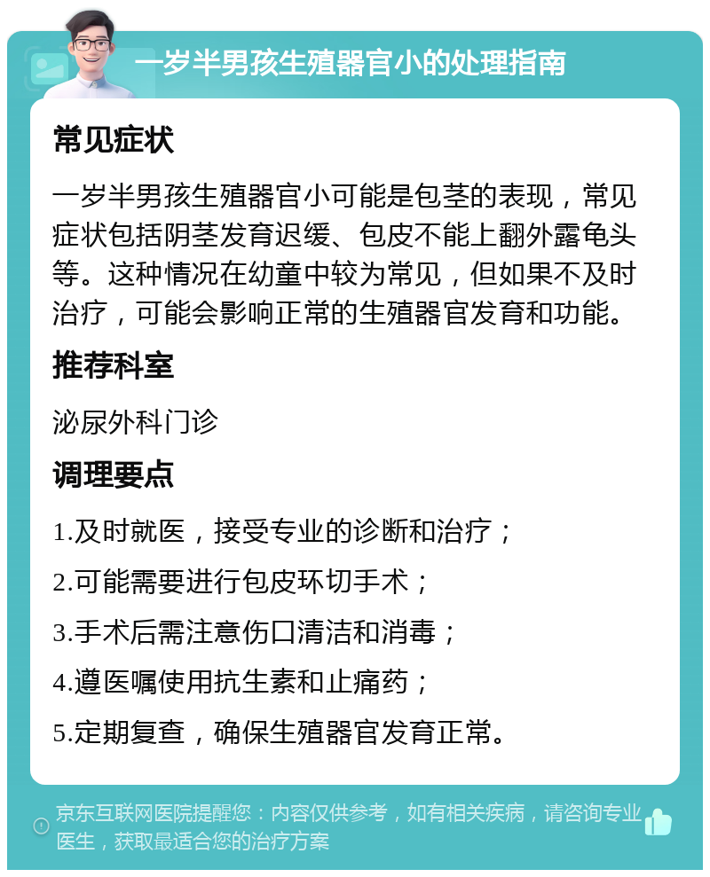 一岁半男孩生殖器官小的处理指南 常见症状 一岁半男孩生殖器官小可能是包茎的表现，常见症状包括阴茎发育迟缓、包皮不能上翻外露龟头等。这种情况在幼童中较为常见，但如果不及时治疗，可能会影响正常的生殖器官发育和功能。 推荐科室 泌尿外科门诊 调理要点 1.及时就医，接受专业的诊断和治疗； 2.可能需要进行包皮环切手术； 3.手术后需注意伤口清洁和消毒； 4.遵医嘱使用抗生素和止痛药； 5.定期复查，确保生殖器官发育正常。