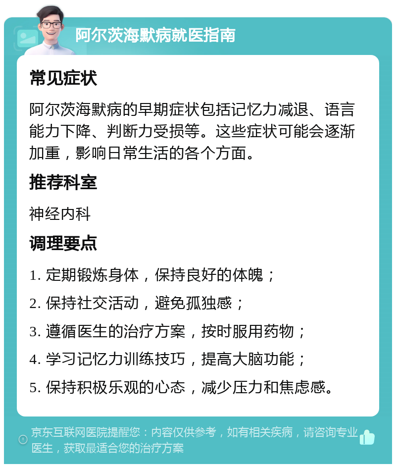 阿尔茨海默病就医指南 常见症状 阿尔茨海默病的早期症状包括记忆力减退、语言能力下降、判断力受损等。这些症状可能会逐渐加重，影响日常生活的各个方面。 推荐科室 神经内科 调理要点 1. 定期锻炼身体，保持良好的体魄； 2. 保持社交活动，避免孤独感； 3. 遵循医生的治疗方案，按时服用药物； 4. 学习记忆力训练技巧，提高大脑功能； 5. 保持积极乐观的心态，减少压力和焦虑感。