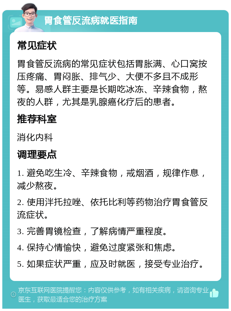 胃食管反流病就医指南 常见症状 胃食管反流病的常见症状包括胃胀满、心口窝按压疼痛、胃闷胀、排气少、大便不多且不成形等。易感人群主要是长期吃冰冻、辛辣食物，熬夜的人群，尤其是乳腺癌化疗后的患者。 推荐科室 消化内科 调理要点 1. 避免吃生冷、辛辣食物，戒烟酒，规律作息，减少熬夜。 2. 使用泮托拉唑、依托比利等药物治疗胃食管反流症状。 3. 完善胃镜检查，了解病情严重程度。 4. 保持心情愉快，避免过度紧张和焦虑。 5. 如果症状严重，应及时就医，接受专业治疗。