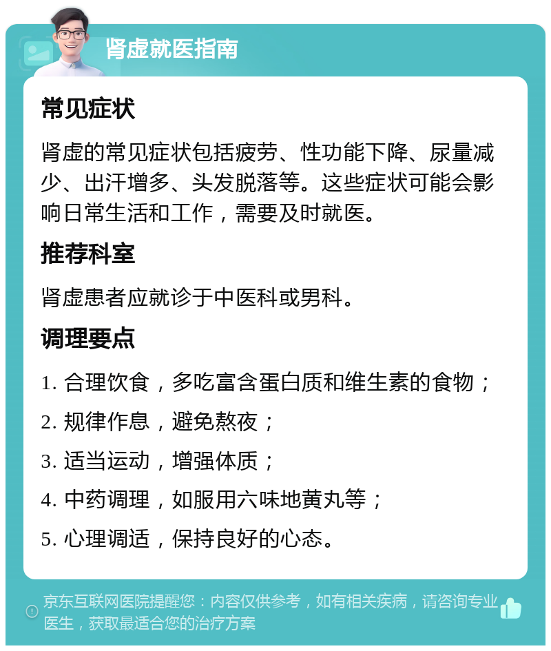 肾虚就医指南 常见症状 肾虚的常见症状包括疲劳、性功能下降、尿量减少、出汗增多、头发脱落等。这些症状可能会影响日常生活和工作，需要及时就医。 推荐科室 肾虚患者应就诊于中医科或男科。 调理要点 1. 合理饮食，多吃富含蛋白质和维生素的食物； 2. 规律作息，避免熬夜； 3. 适当运动，增强体质； 4. 中药调理，如服用六味地黄丸等； 5. 心理调适，保持良好的心态。