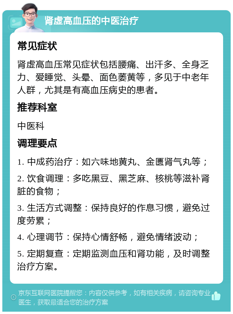 肾虚高血压的中医治疗 常见症状 肾虚高血压常见症状包括腰痛、出汗多、全身乏力、爱睡觉、头晕、面色萎黄等，多见于中老年人群，尤其是有高血压病史的患者。 推荐科室 中医科 调理要点 1. 中成药治疗：如六味地黄丸、金匮肾气丸等； 2. 饮食调理：多吃黑豆、黑芝麻、核桃等滋补肾脏的食物； 3. 生活方式调整：保持良好的作息习惯，避免过度劳累； 4. 心理调节：保持心情舒畅，避免情绪波动； 5. 定期复查：定期监测血压和肾功能，及时调整治疗方案。