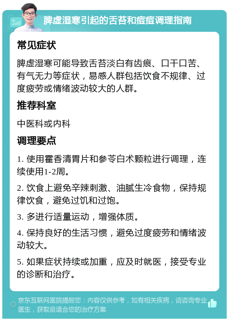 脾虚湿寒引起的舌苔和痘痘调理指南 常见症状 脾虚湿寒可能导致舌苔淡白有齿痕、口干口苦、有气无力等症状，易感人群包括饮食不规律、过度疲劳或情绪波动较大的人群。 推荐科室 中医科或内科 调理要点 1. 使用霍香清胃片和参苓白术颗粒进行调理，连续使用1-2周。 2. 饮食上避免辛辣刺激、油腻生冷食物，保持规律饮食，避免过饥和过饱。 3. 多进行适量运动，增强体质。 4. 保持良好的生活习惯，避免过度疲劳和情绪波动较大。 5. 如果症状持续或加重，应及时就医，接受专业的诊断和治疗。