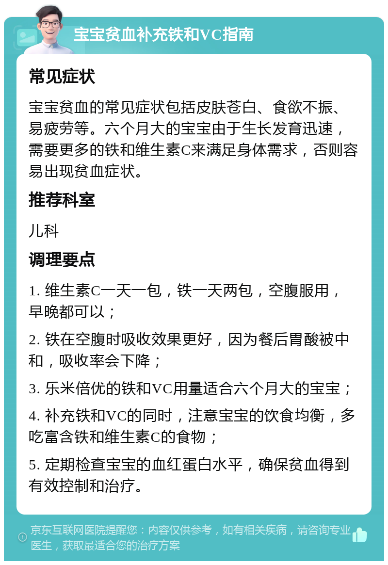 宝宝贫血补充铁和VC指南 常见症状 宝宝贫血的常见症状包括皮肤苍白、食欲不振、易疲劳等。六个月大的宝宝由于生长发育迅速，需要更多的铁和维生素C来满足身体需求，否则容易出现贫血症状。 推荐科室 儿科 调理要点 1. 维生素C一天一包，铁一天两包，空腹服用，早晚都可以； 2. 铁在空腹时吸收效果更好，因为餐后胃酸被中和，吸收率会下降； 3. 乐米倍优的铁和VC用量适合六个月大的宝宝； 4. 补充铁和VC的同时，注意宝宝的饮食均衡，多吃富含铁和维生素C的食物； 5. 定期检查宝宝的血红蛋白水平，确保贫血得到有效控制和治疗。