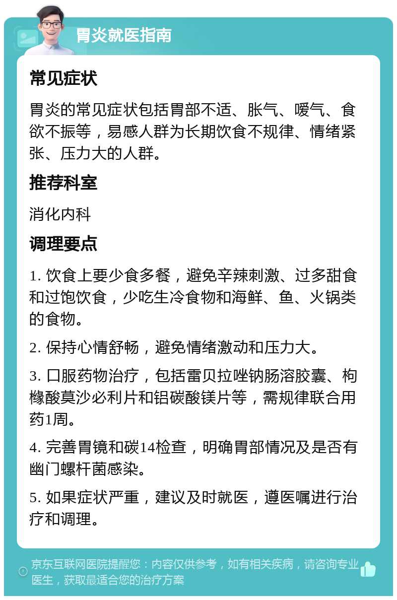 胃炎就医指南 常见症状 胃炎的常见症状包括胃部不适、胀气、嗳气、食欲不振等，易感人群为长期饮食不规律、情绪紧张、压力大的人群。 推荐科室 消化内科 调理要点 1. 饮食上要少食多餐，避免辛辣刺激、过多甜食和过饱饮食，少吃生冷食物和海鲜、鱼、火锅类的食物。 2. 保持心情舒畅，避免情绪激动和压力大。 3. 口服药物治疗，包括雷贝拉唑钠肠溶胶囊、枸橼酸莫沙必利片和铝碳酸镁片等，需规律联合用药1周。 4. 完善胃镜和碳14检查，明确胃部情况及是否有幽门螺杆菌感染。 5. 如果症状严重，建议及时就医，遵医嘱进行治疗和调理。