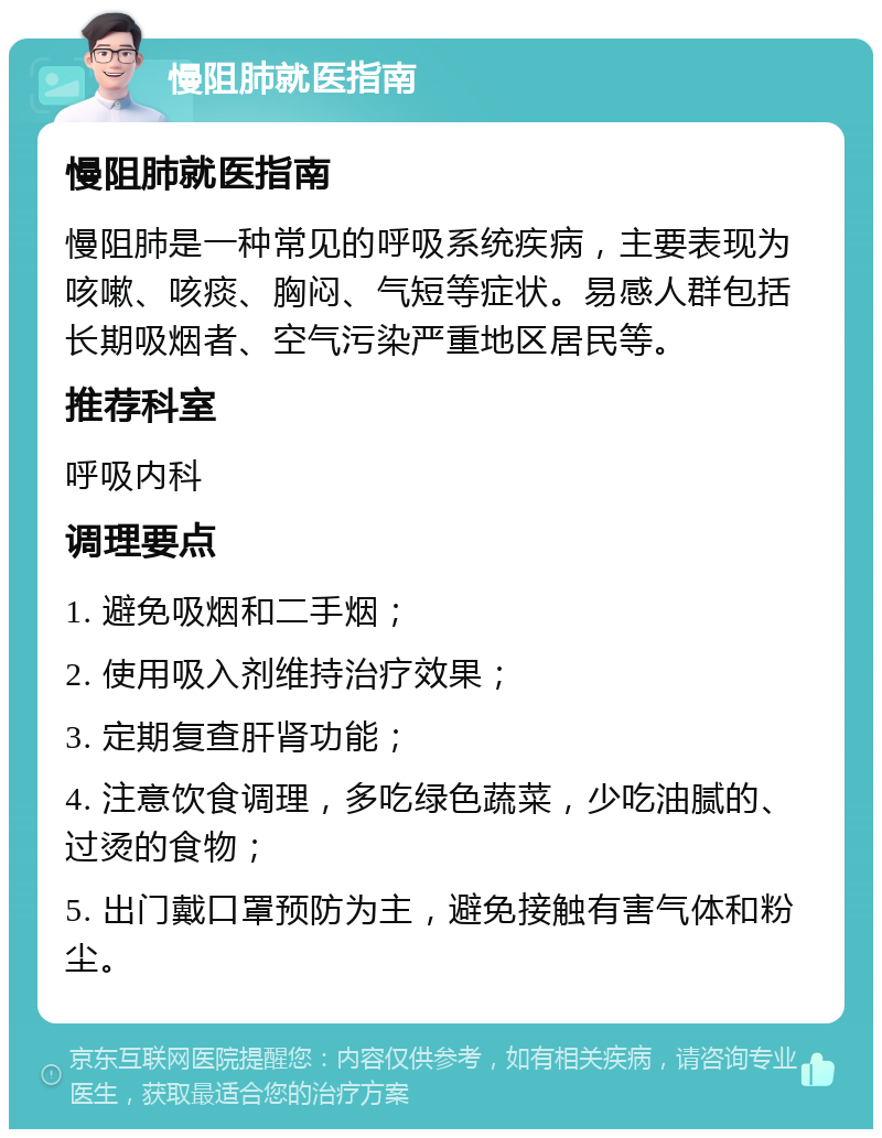 慢阻肺就医指南 慢阻肺就医指南 慢阻肺是一种常见的呼吸系统疾病，主要表现为咳嗽、咳痰、胸闷、气短等症状。易感人群包括长期吸烟者、空气污染严重地区居民等。 推荐科室 呼吸内科 调理要点 1. 避免吸烟和二手烟； 2. 使用吸入剂维持治疗效果； 3. 定期复查肝肾功能； 4. 注意饮食调理，多吃绿色蔬菜，少吃油腻的、过烫的食物； 5. 出门戴口罩预防为主，避免接触有害气体和粉尘。