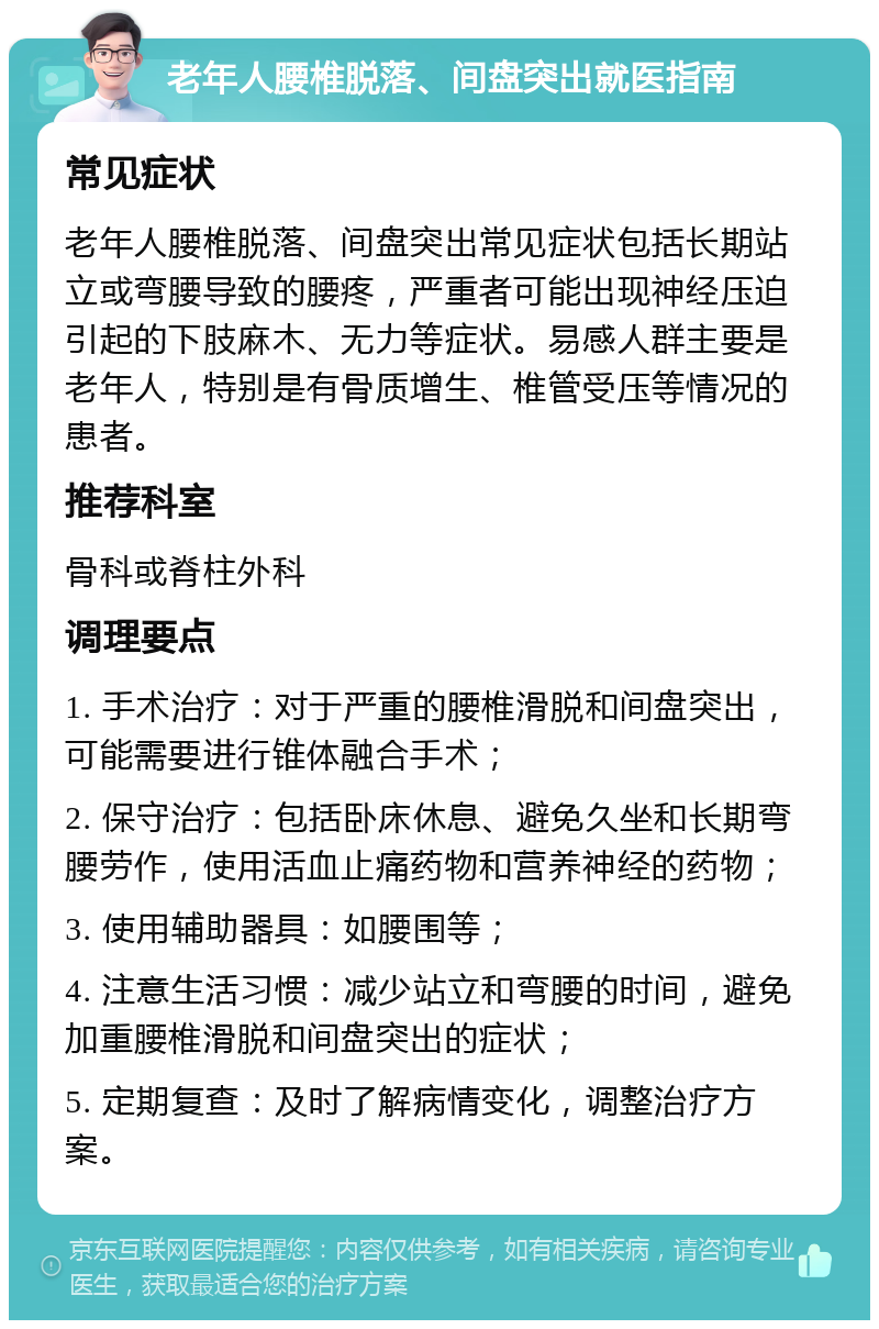 老年人腰椎脱落、间盘突出就医指南 常见症状 老年人腰椎脱落、间盘突出常见症状包括长期站立或弯腰导致的腰疼，严重者可能出现神经压迫引起的下肢麻木、无力等症状。易感人群主要是老年人，特别是有骨质增生、椎管受压等情况的患者。 推荐科室 骨科或脊柱外科 调理要点 1. 手术治疗：对于严重的腰椎滑脱和间盘突出，可能需要进行锥体融合手术； 2. 保守治疗：包括卧床休息、避免久坐和长期弯腰劳作，使用活血止痛药物和营养神经的药物； 3. 使用辅助器具：如腰围等； 4. 注意生活习惯：减少站立和弯腰的时间，避免加重腰椎滑脱和间盘突出的症状； 5. 定期复查：及时了解病情变化，调整治疗方案。